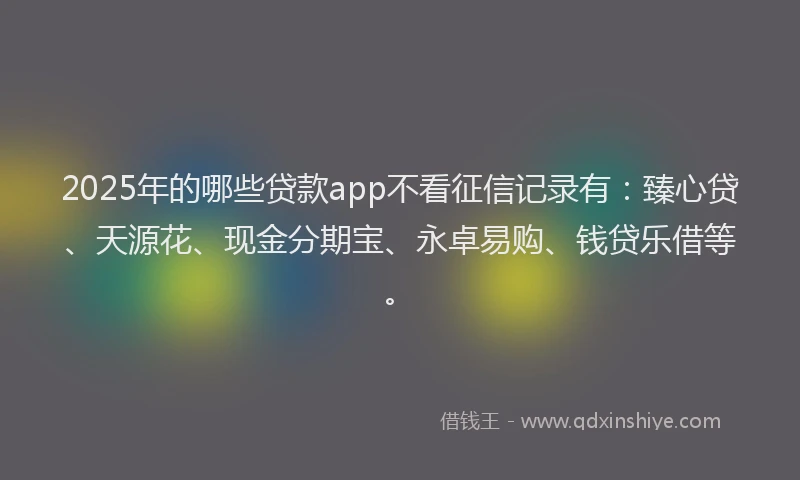 2025年的哪些贷款app不看征信记录有：臻心贷、天源花、现金分期宝、永卓易购、钱贷乐借等。