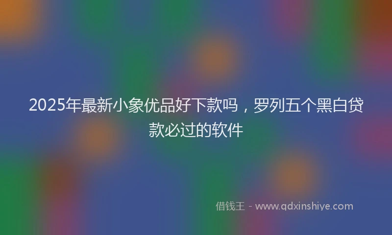 2025年最新小象优品好下款吗，罗列五个黑白贷款必过的软件