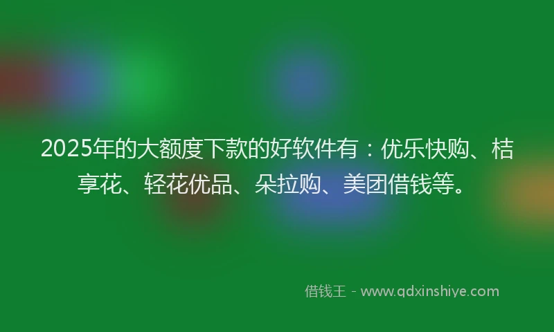 2025年的大额度下款的好软件有：优乐快购、桔享花、轻花优品、朵拉购、美团借钱等。