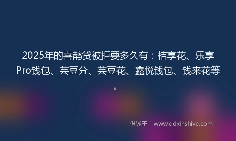 2025年的喜鹊贷被拒要多久有：桔享花、乐享Pro钱包、芸豆分、芸豆花、鑫悦钱包、钱来花等。