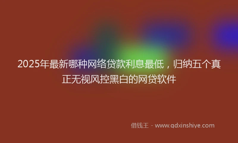 2025年最新哪种网络贷款利息最低，归纳五个真正无视风控黑白的网贷软件