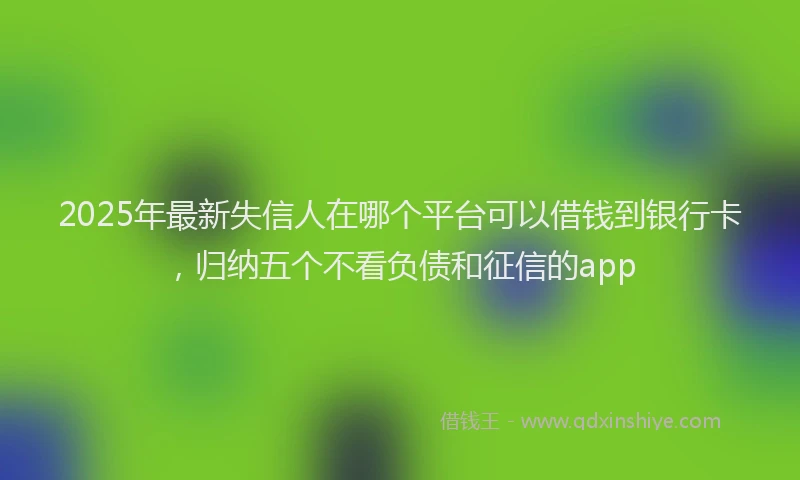 2025年最新失信人在哪个平台可以借钱到银行卡，归纳五个不看负债和征信的app