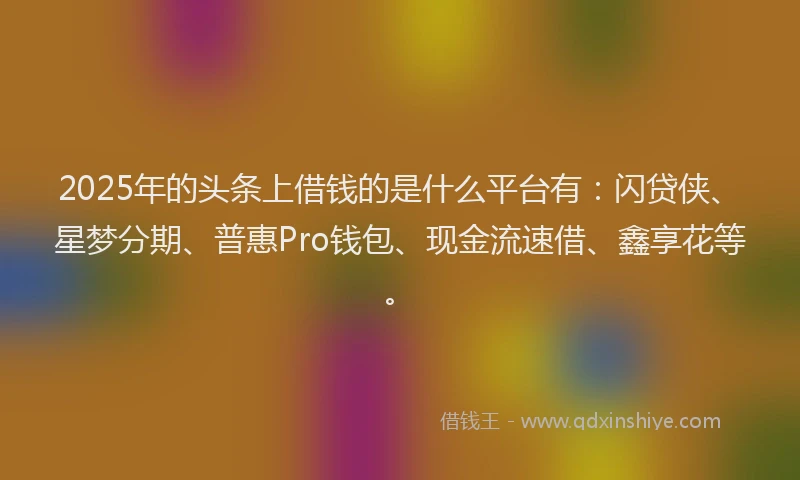 2025年的头条上借钱的是什么平台有：闪贷侠、星梦分期、普惠Pro钱包、现金流速借、鑫享花等。