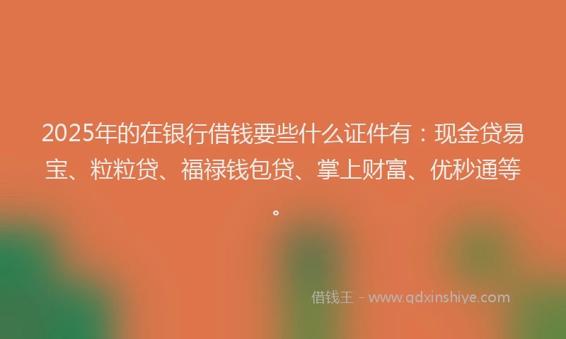 2025年的在银行借钱要些什么证件有：现金贷易宝、粒粒贷、福禄钱包贷、掌上财富、优秒通等。