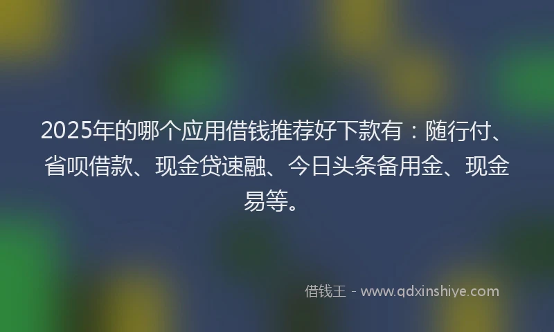 2025年的哪个应用借钱推荐好下款有：随行付、省呗借款、现金贷速融、今日头条备用金、现金易等。