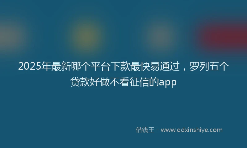 2025年最新哪个平台下款最快易通过，罗列五个贷款好做不看征信的app