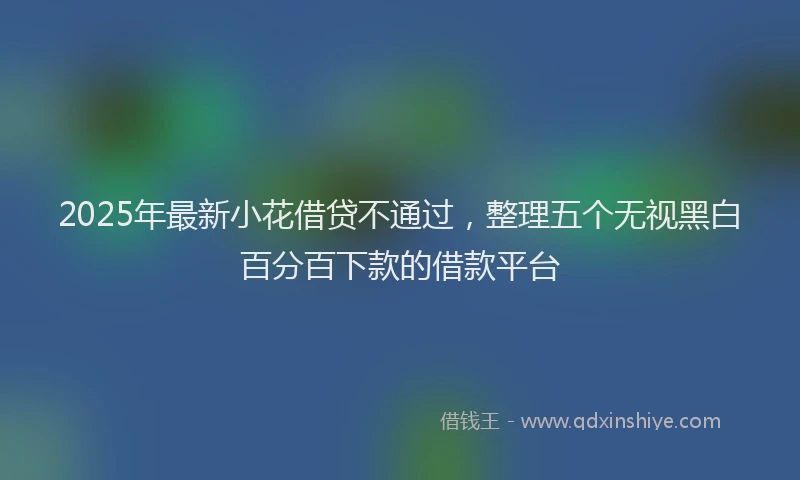 2025年最新小花借贷不通过，整理五个无视黑白百分百下款的借款平台