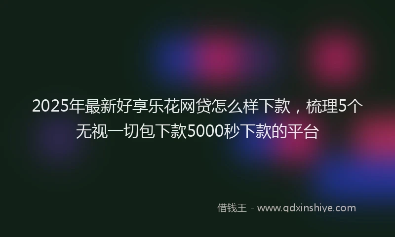 2025年最新好享乐花网贷怎么样下款，梳理5个无视一切包下款5000秒下款的平台