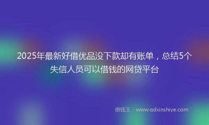 2025年最新好借优品没下款却有账单，总结5个失信人员可以借钱的网贷平台