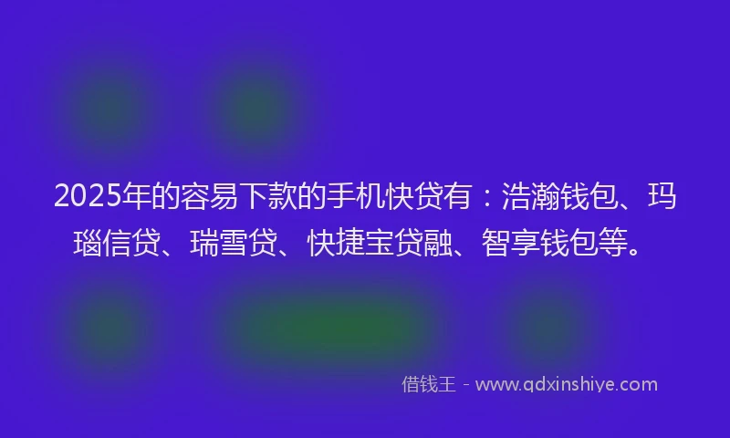 2025年的容易下款的手机快贷有：浩瀚钱包、玛瑙信贷、瑞雪贷、快捷宝贷融、智享钱包等。