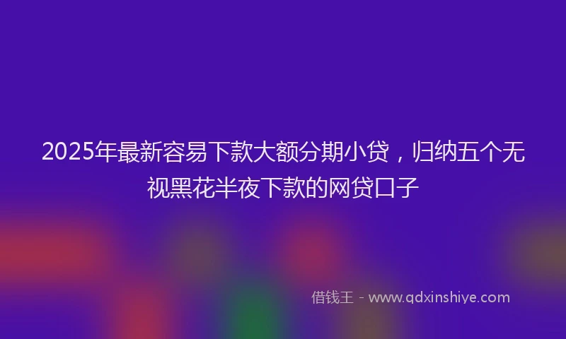 2025年最新容易下款大额分期小贷，归纳五个无视黑花半夜下款的网贷口子