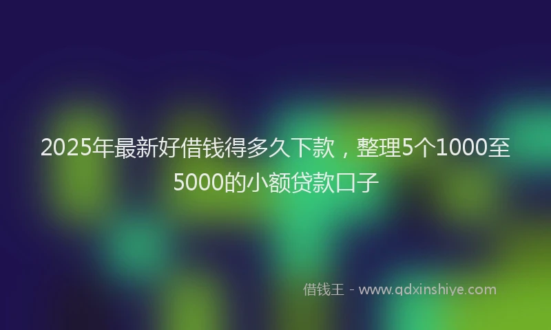 2025年最新好借钱得多久下款，整理5个1000至5000的小额贷款口子