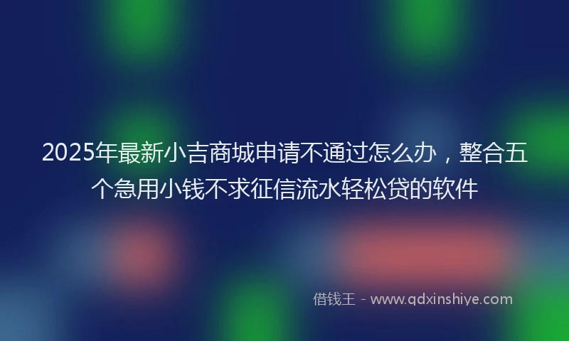 2025年最新小吉商城申请不通过怎么办，整合五个急用小钱不求征信流水轻松贷的软件
