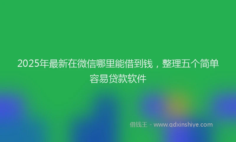 2025年最新在微信哪里能借到钱，整理五个简单容易贷款软件