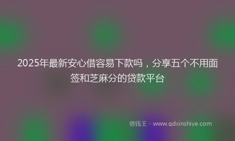 2025年最新安心借容易下款吗，分享五个不用面签和芝麻分的贷款平台