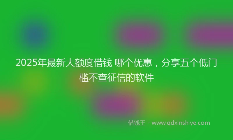 2025年最新大额度借钱 哪个优惠，分享五个低门槛不查征信的软件