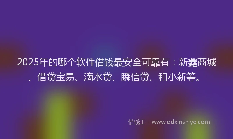 2025年的哪个软件借钱最安全可靠有：新鑫商城、借贷宝易、滴水贷、瞬信贷、租小新等。