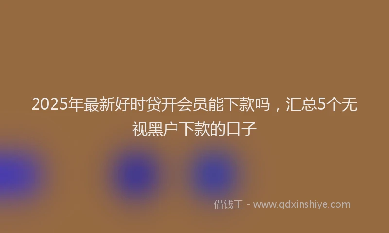 2025年最新好时贷开会员能下款吗，汇总5个无视黑户下款的口子