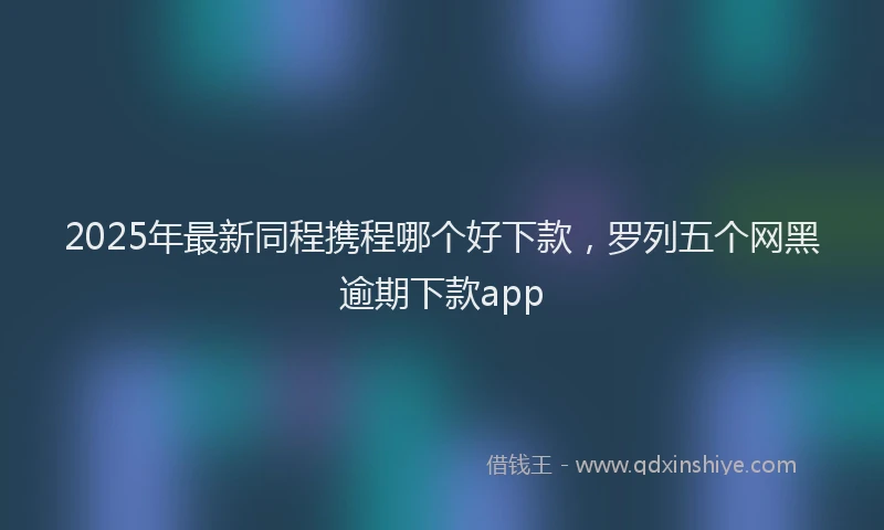 2025年最新同程携程哪个好下款，罗列五个网黑逾期下款app