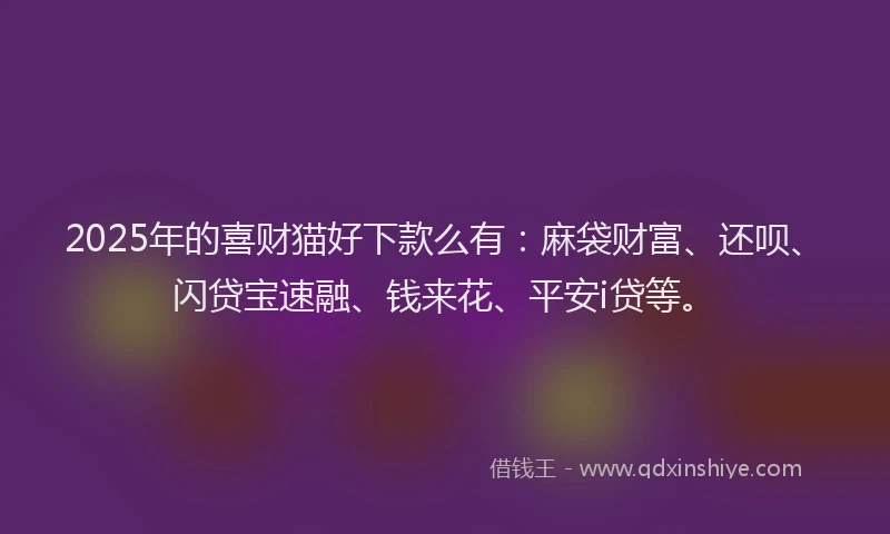 2025年的喜财猫好下款么有：麻袋财富、还呗、闪贷宝速融、钱来花、平安i贷等。