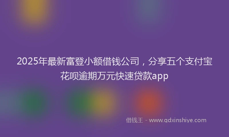 2025年最新富登小额借钱公司，分享五个支付宝花呗逾期万元快速贷款app