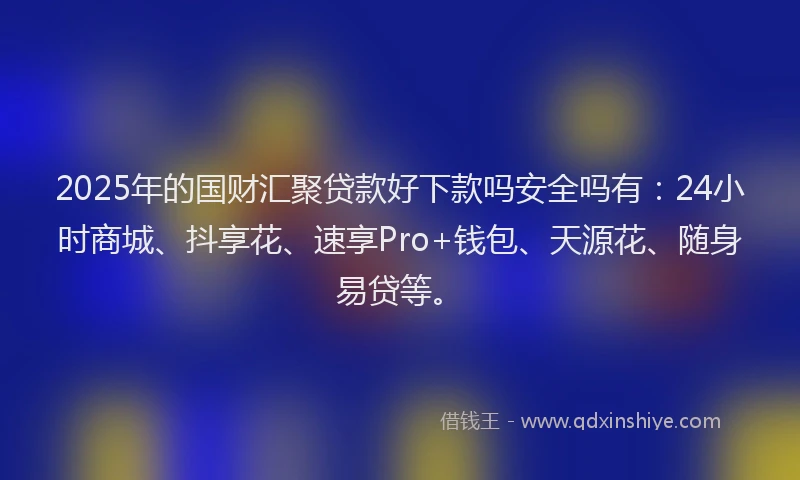 2025年的国财汇聚贷款好下款吗安全吗有：24小时商城、抖享花、速享Pro+钱包、天源花、随身易贷等。
