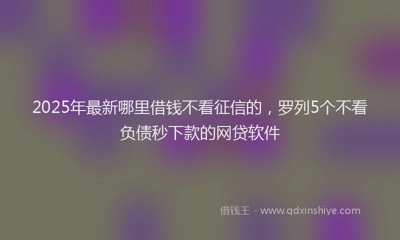2025年最新哪里借钱不看征信的，罗列5个不看负债秒下款的网贷软件
