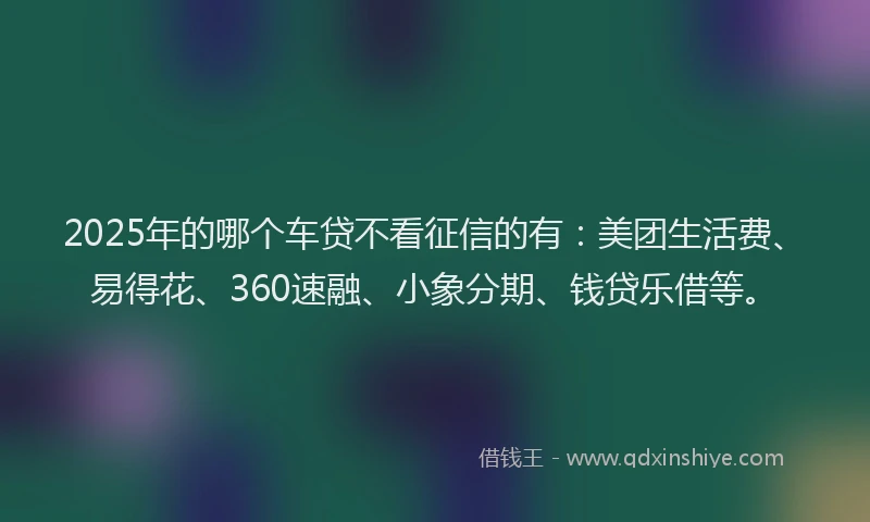 2025年的哪个车贷不看征信的有：美团生活费、易得花、360速融、小象分期、钱贷乐借等。