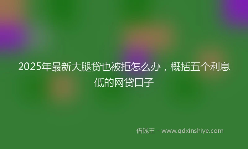 2025年最新大腿贷也被拒怎么办，概括五个利息低的网贷口子
