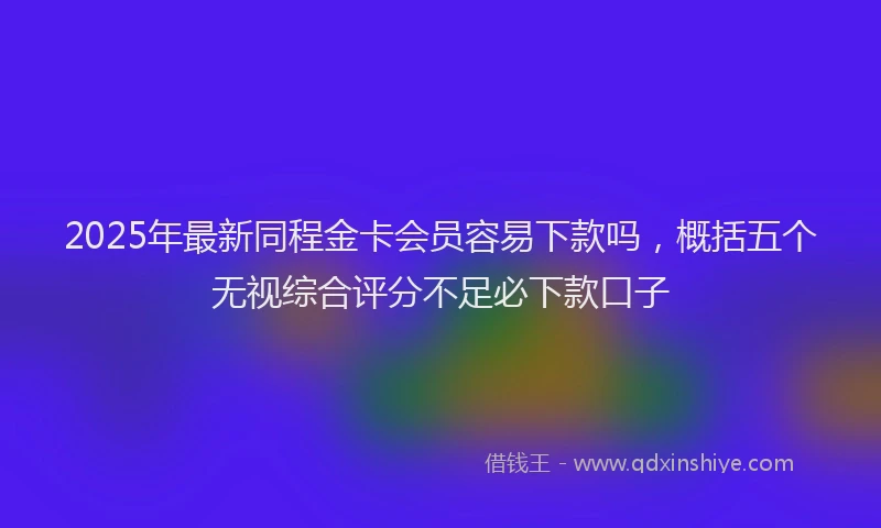 2025年最新同程金卡会员容易下款吗，概括五个无视综合评分不足必下款口子