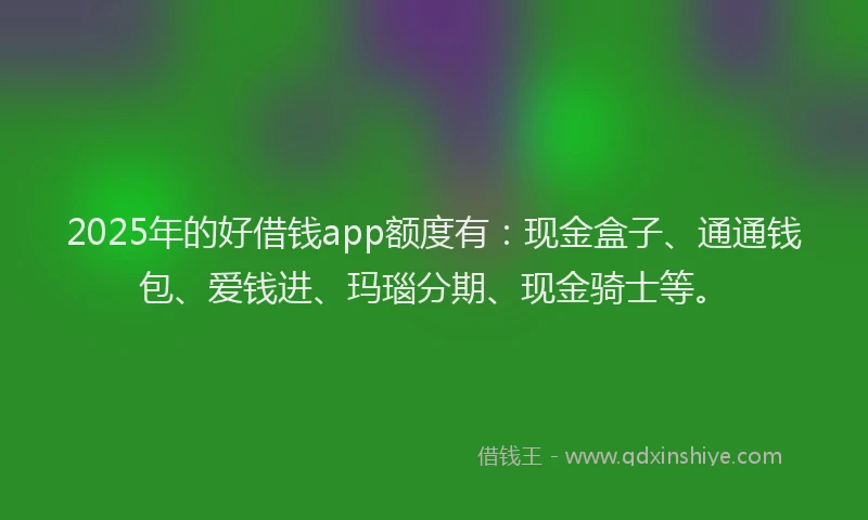 2025年的好借钱app额度有：现金盒子、通通钱包、爱钱进、玛瑙分期、现金骑士等。