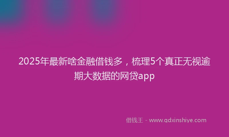 2025年最新啥金融借钱多，梳理5个真正无视逾期大数据的网贷app