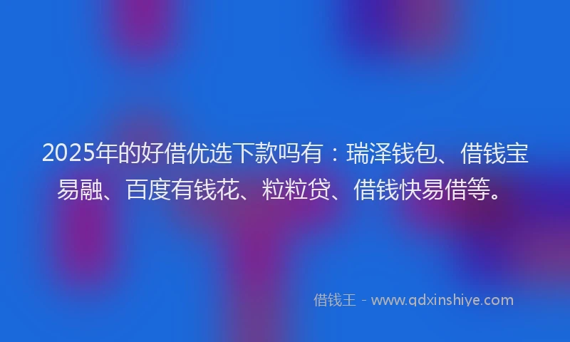 2025年的好借优选下款吗有：瑞泽钱包、借钱宝易融、百度有钱花、粒粒贷、借钱快易借等。