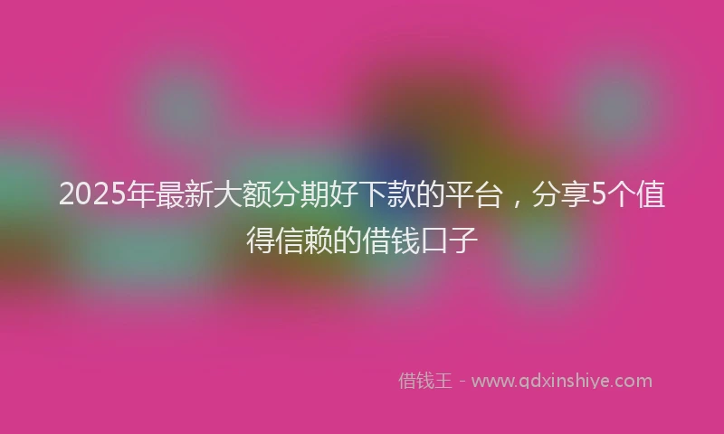 2025年最新大额分期好下款的平台，分享5个值得信赖的借钱口子