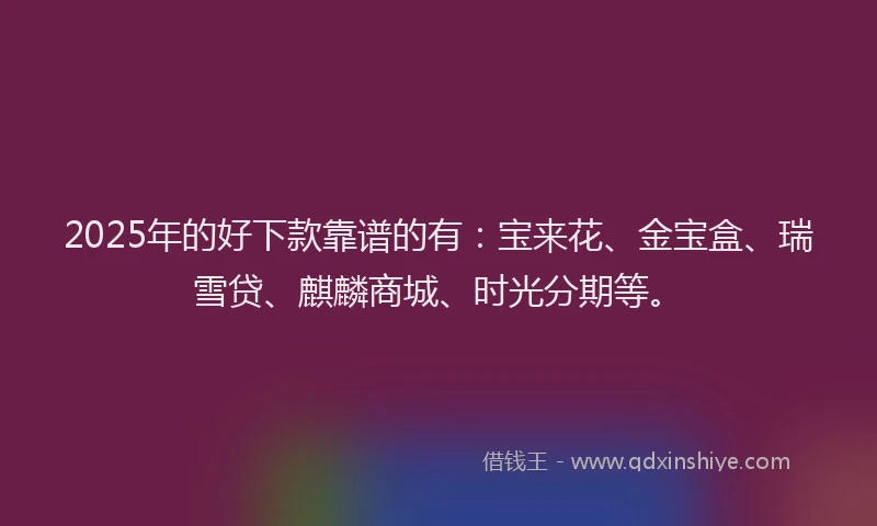 2025年的好下款靠谱的有：宝来花、金宝盒、瑞雪贷、麒麟商城、时光分期等。