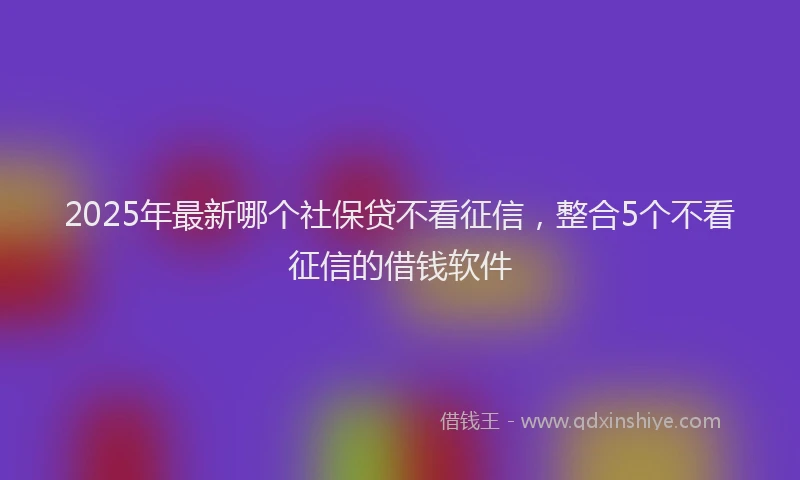 2025年最新哪个社保贷不看征信，整合5个不看征信的借钱软件