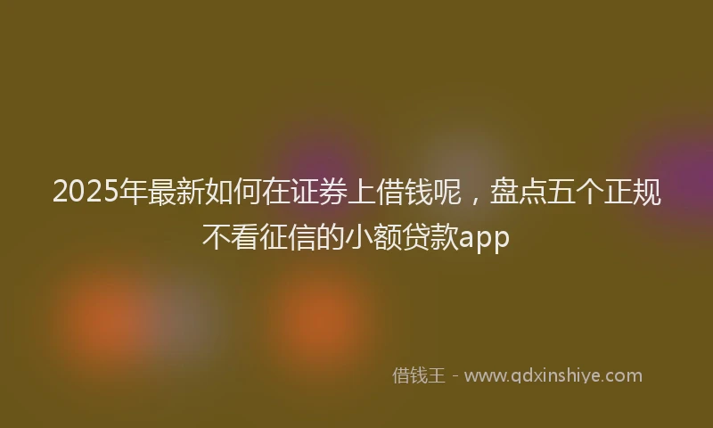 2025年最新如何在证券上借钱呢，盘点五个正规不看征信的小额贷款app