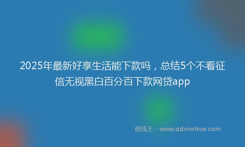 2025年最新好享生活能下款吗，总结5个不看征信无视黑白百分百下款网贷app