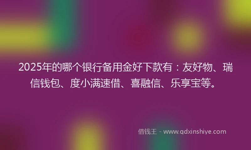 2025年的哪个银行备用金好下款有：友好物、瑞信钱包、度小满速借、喜融信、乐享宝等。