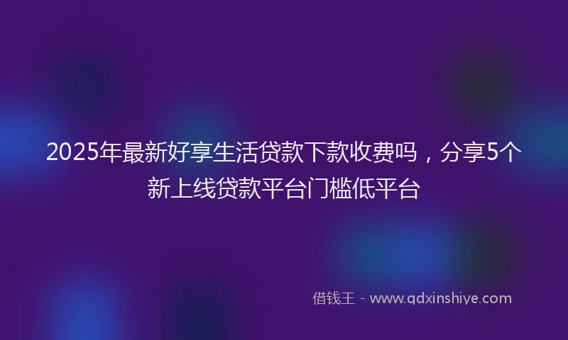 2025年最新好享生活贷款下款收费吗，分享5个新上线贷款平台门槛低平台