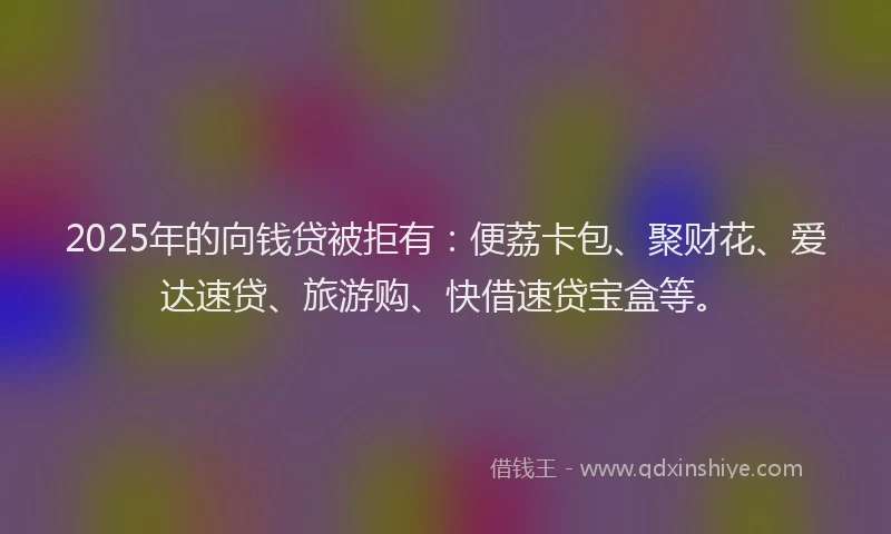 2025年的向钱贷被拒有：便荔卡包、聚财花、爱达速贷、旅游购、快借速贷宝盒等。