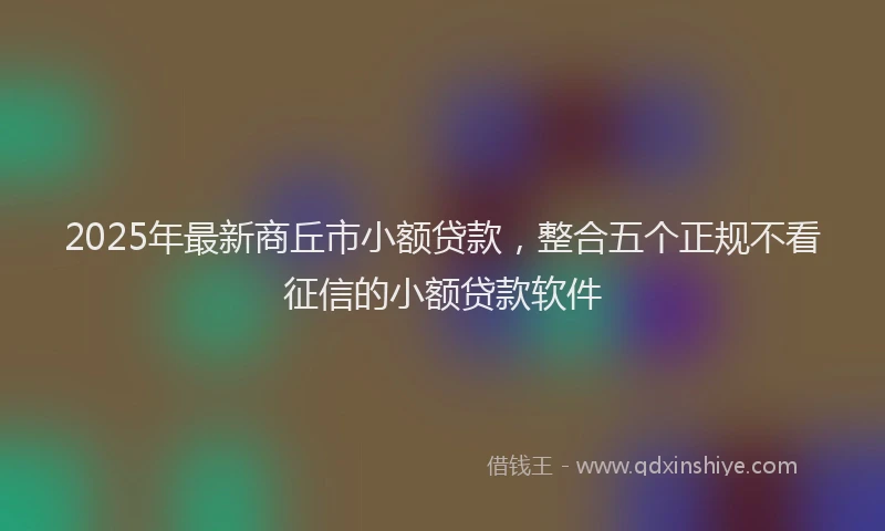 2025年最新商丘市小额贷款，整合五个正规不看征信的小额贷款软件