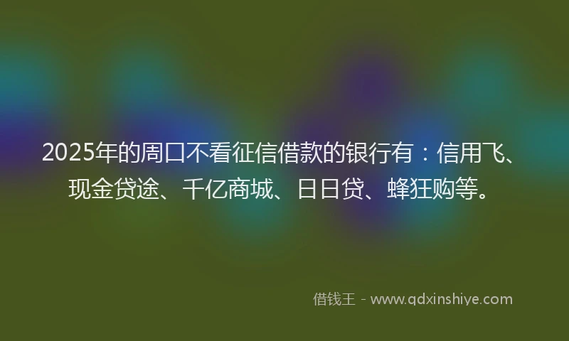 2025年的周口不看征信借款的银行有：信用飞、现金贷途、千亿商城、日日贷、蜂狂购等。
