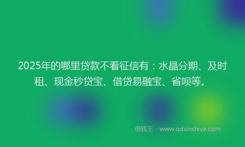 2025年的哪里贷款不看征信有：水晶分期、及时租、现金秒贷宝、借贷易融宝、省呗等。