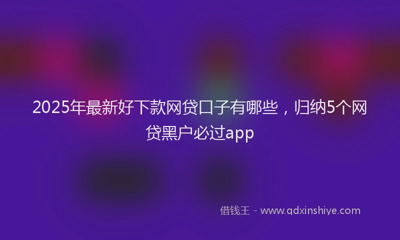 2025年最新好下款网贷口子有哪些，归纳5个网贷黑户必过app