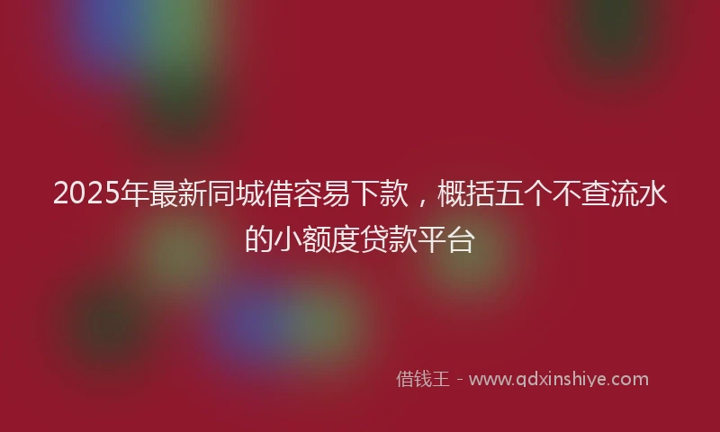 2025年最新同城借容易下款，概括五个不查流水的小额度贷款平台