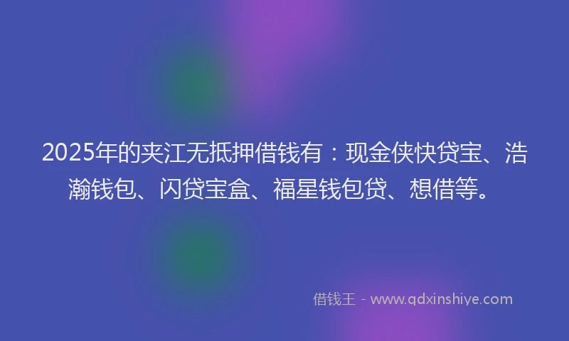 2025年的夹江无抵押借钱有：现金侠快贷宝、浩瀚钱包、闪贷宝盒、福星钱包贷、想借等。