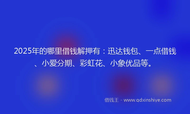 2025年的哪里借钱解押有：迅达钱包、一点借钱、小爱分期、彩虹花、小象优品等。