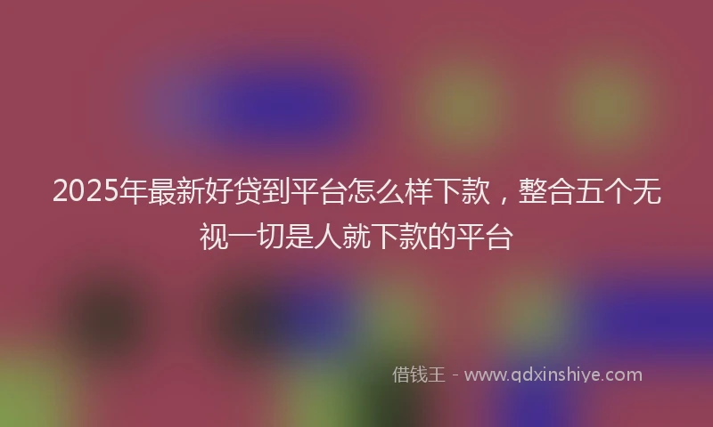 2025年最新好贷到平台怎么样下款，整合五个无视一切是人就下款的平台