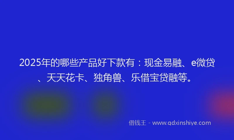 2025年的哪些产品好下款有：现金易融、e微贷、天天花卡、独角兽、乐借宝贷融等。